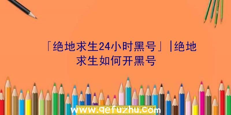 「绝地求生24小时黑号」|绝地求生如何开黑号